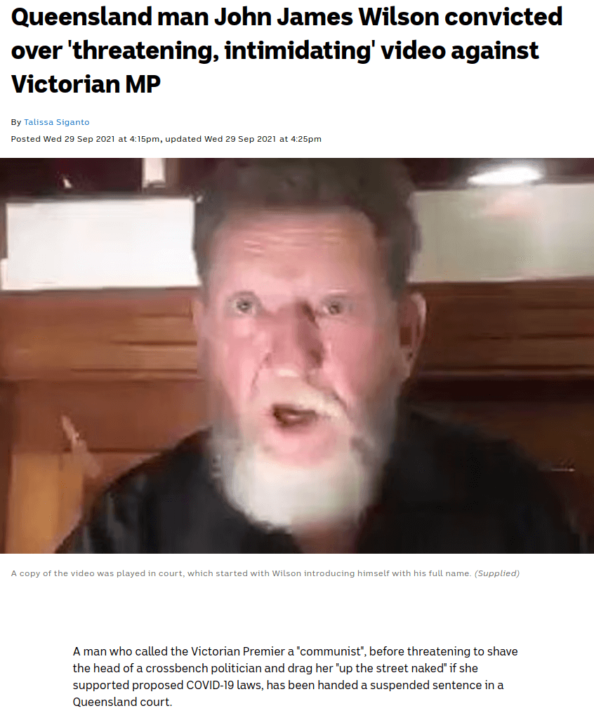 Queensland man John James Wilson convicted over threatening, intimidating video against Victorian MP. A man who called the Victorian Premier a ‘communist’ before threating to shave the head of a crossbench politician and drag her ‘up the street naked’